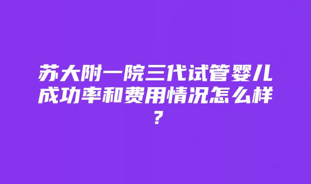 苏大附一院三代试管婴儿成功率和费用情况怎么样？