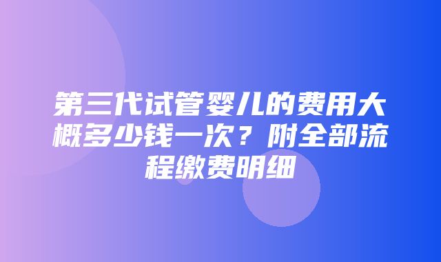 第三代试管婴儿的费用大概多少钱一次？附全部流程缴费明细