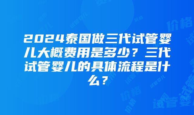 2024泰国做三代试管婴儿大概费用是多少？三代试管婴儿的具体流程是什么？