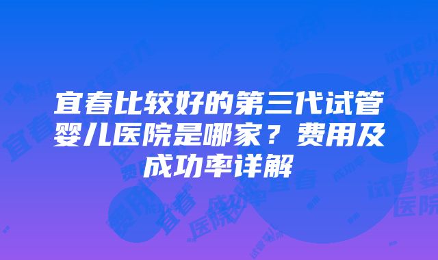 宜春比较好的第三代试管婴儿医院是哪家？费用及成功率详解