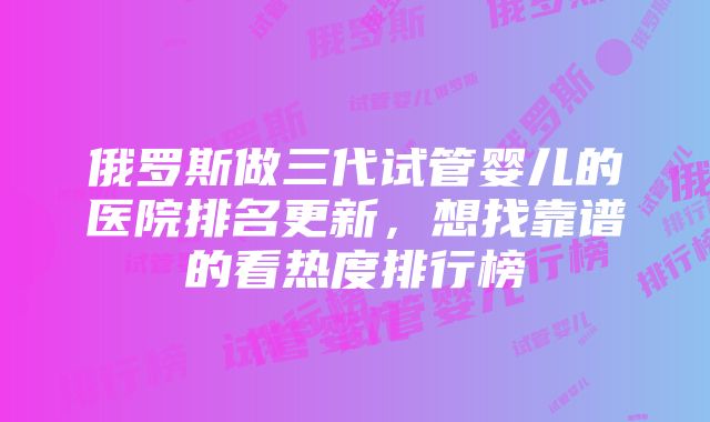 俄罗斯做三代试管婴儿的医院排名更新，想找靠谱的看热度排行榜