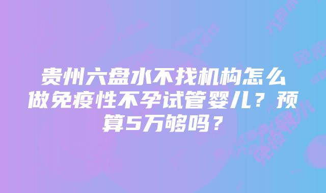 贵州六盘水不找机构怎么做免疫性不孕试管婴儿？预算5万够吗？