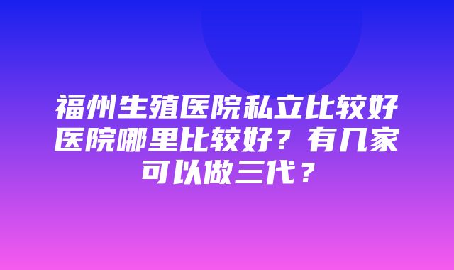 福州生殖医院私立比较好医院哪里比较好？有几家可以做三代？