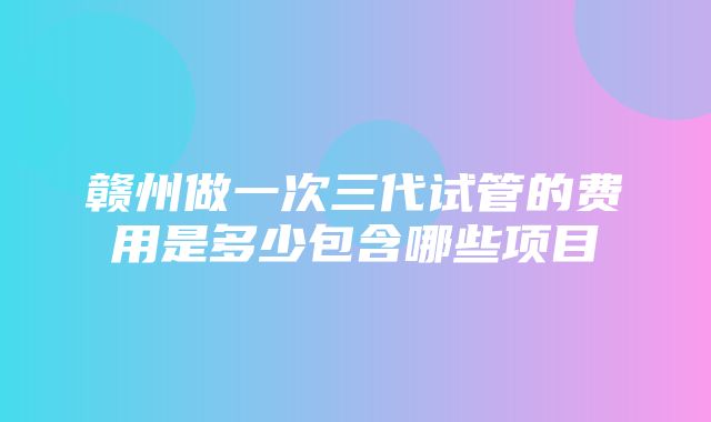 赣州做一次三代试管的费用是多少包含哪些项目