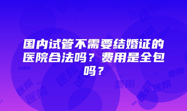 国内试管不需要结婚证的医院合法吗？费用是全包吗？