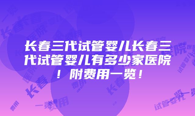 长春三代试管婴儿长春三代试管婴儿有多少家医院！附费用一览！