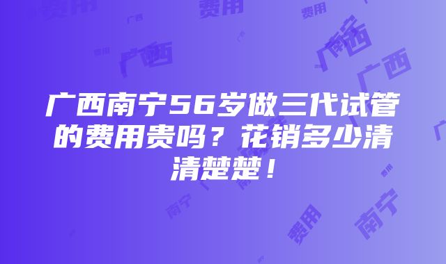 广西南宁56岁做三代试管的费用贵吗？花销多少清清楚楚！