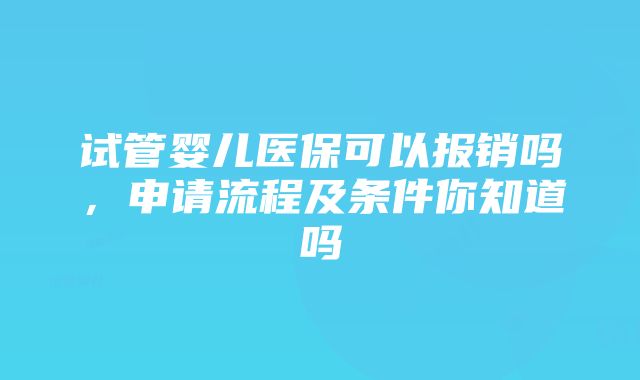 试管婴儿医保可以报销吗，申请流程及条件你知道吗