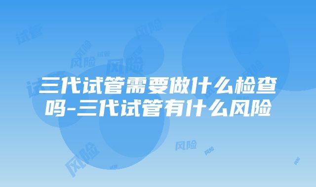 三代试管需要做什么检查吗-三代试管有什么风险