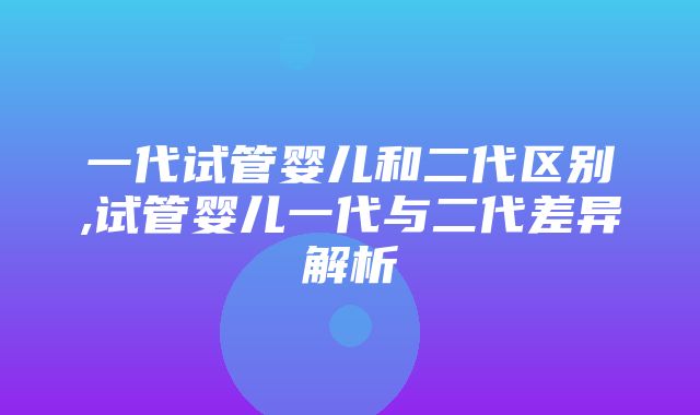 一代试管婴儿和二代区别,试管婴儿一代与二代差异解析