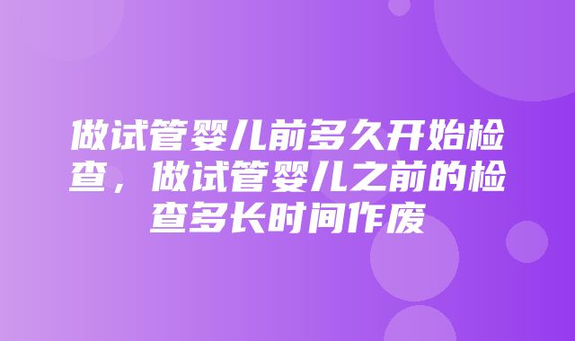 做试管婴儿前多久开始检查，做试管婴儿之前的检查多长时间作废