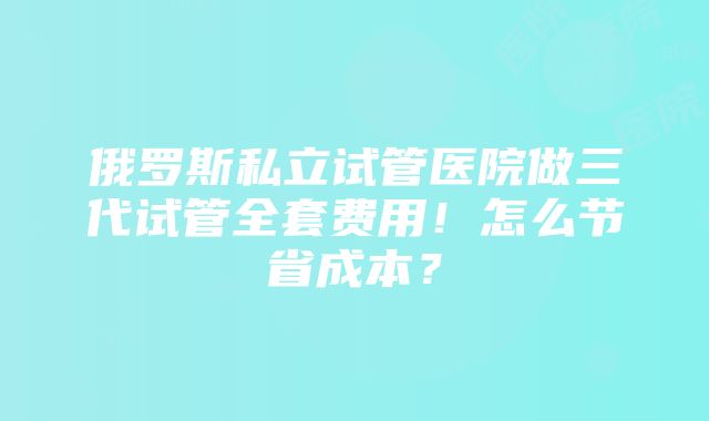 俄罗斯私立试管医院做三代试管全套费用！怎么节省成本？