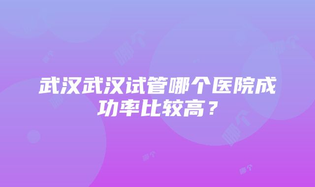 武汉武汉试管哪个医院成功率比较高？