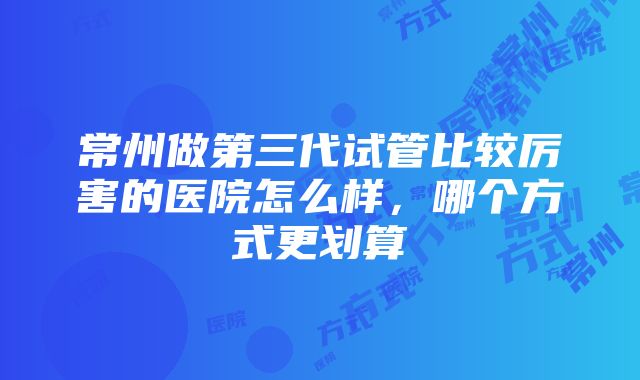 常州做第三代试管比较厉害的医院怎么样，哪个方式更划算