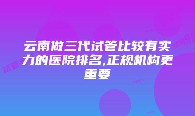 云南做三代试管比较有实力的医院排名,正规机构更重要