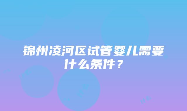 锦州凌河区试管婴儿需要什么条件？