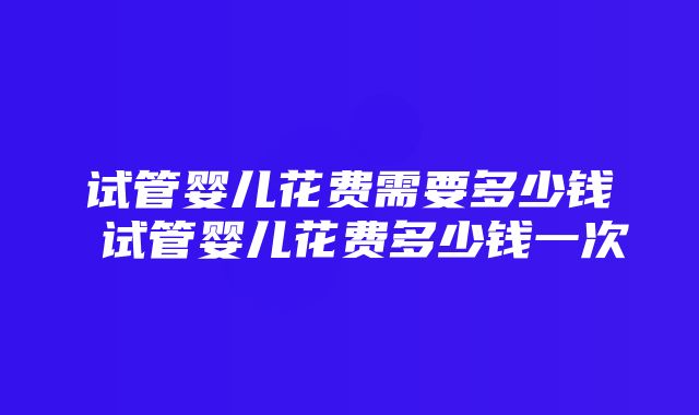 试管婴儿花费需要多少钱 试管婴儿花费多少钱一次