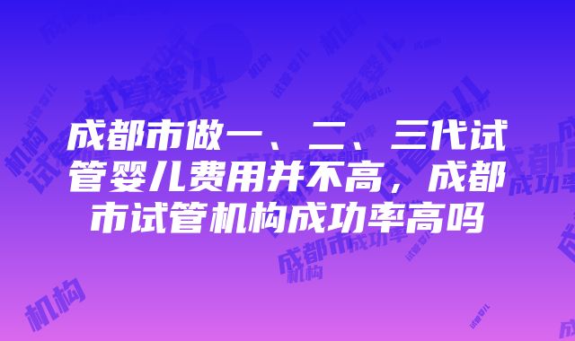 成都市做一、二、三代试管婴儿费用并不高，成都市试管机构成功率高吗