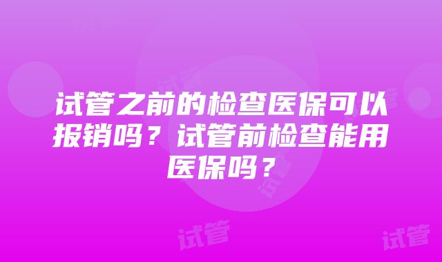 试管之前的检查医保可以报销吗？试管前检查能用医保吗？