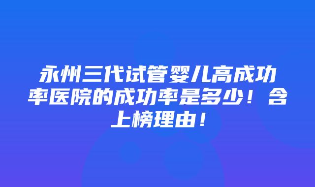 永州三代试管婴儿高成功率医院的成功率是多少！含上榜理由！