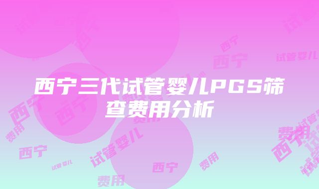 西宁三代试管婴儿PGS筛查费用分析