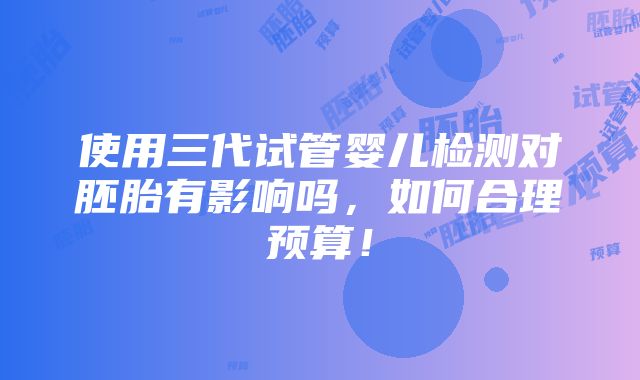 使用三代试管婴儿检测对胚胎有影响吗，如何合理预算！