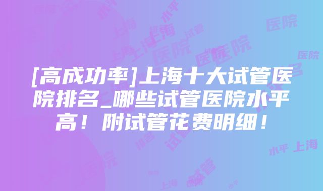 [高成功率]上海十大试管医院排名_哪些试管医院水平高！附试管花费明细！