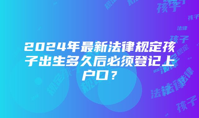 2024年最新法律规定孩子出生多久后必须登记上户口？