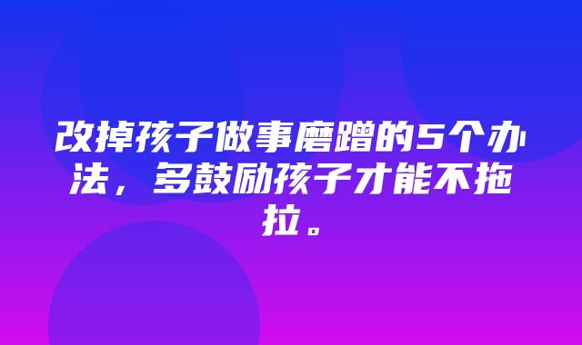 改掉孩子做事磨蹭的5个办法，多鼓励孩子才能不拖拉。