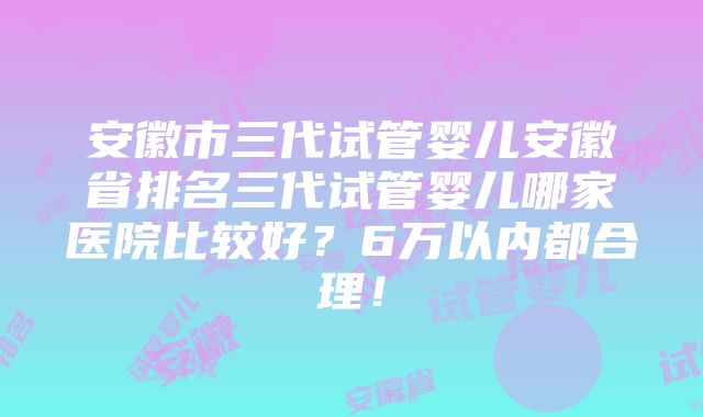 安徽市三代试管婴儿安徽省排名三代试管婴儿哪家医院比较好？6万以内都合理！