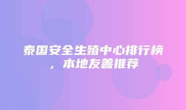 泰国安全生殖中心排行榜，本地友善推荐