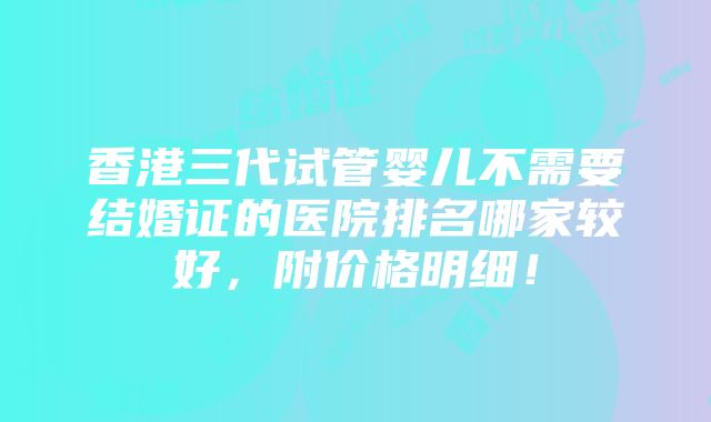 香港三代试管婴儿不需要结婚证的医院排名哪家较好，附价格明细！