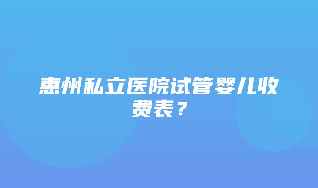 惠州私立医院试管婴儿收费表？