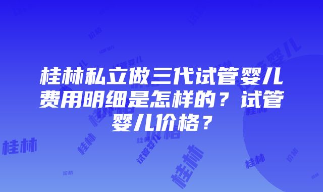 桂林私立做三代试管婴儿费用明细是怎样的？试管婴儿价格？