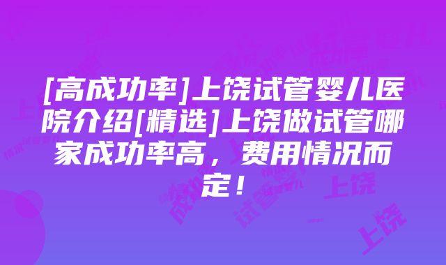 [高成功率]上饶试管婴儿医院介绍[精选]上饶做试管哪家成功率高，费用情况而定！