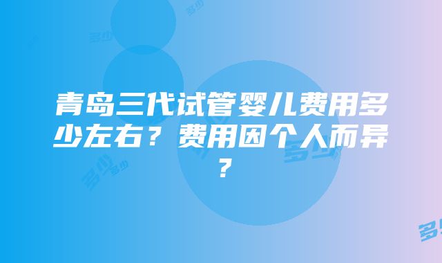 青岛三代试管婴儿费用多少左右？费用因个人而异？