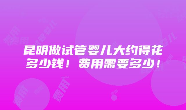 昆明做试管婴儿大约得花多少钱！费用需要多少！