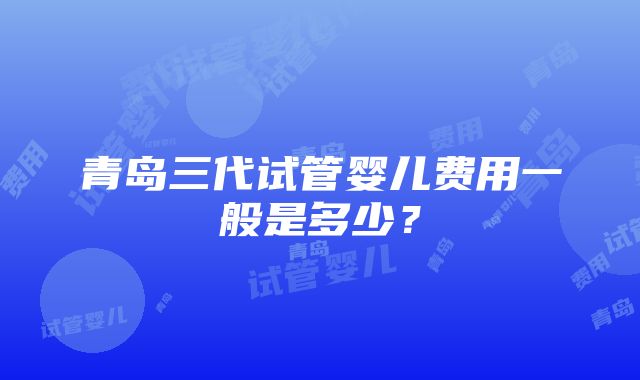 青岛三代试管婴儿费用一般是多少？