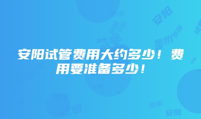 安阳试管费用大约多少！费用要准备多少！