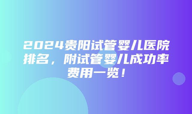 2024贵阳试管婴儿医院排名，附试管婴儿成功率费用一览！