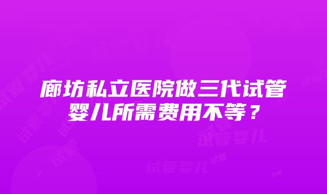 廊坊私立医院做三代试管婴儿所需费用不等？