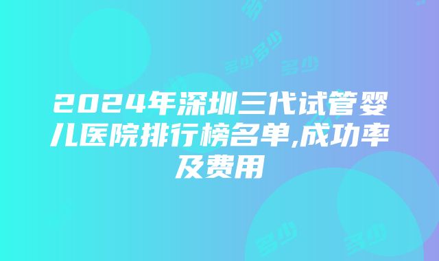 2024年深圳三代试管婴儿医院排行榜名单,成功率及费用