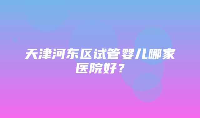 天津河东区试管婴儿哪家医院好？