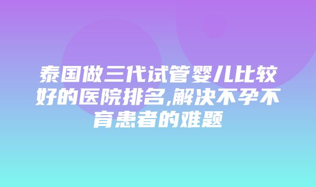 泰国做三代试管婴儿比较好的医院排名,解决不孕不育患者的难题