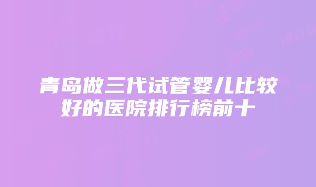 青岛做三代试管婴儿比较好的医院排行榜前十