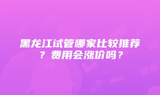 黑龙江试管哪家比较推荐？费用会涨价吗？