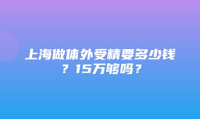 上海做体外受精要多少钱？15万够吗？