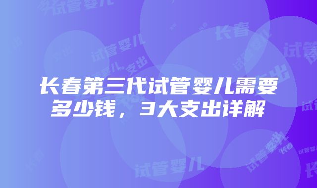 长春第三代试管婴儿需要多少钱，3大支出详解