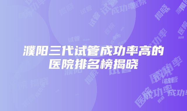 濮阳三代试管成功率高的医院排名榜揭晓