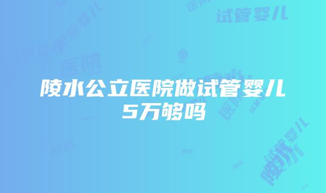 陵水公立医院做试管婴儿5万够吗